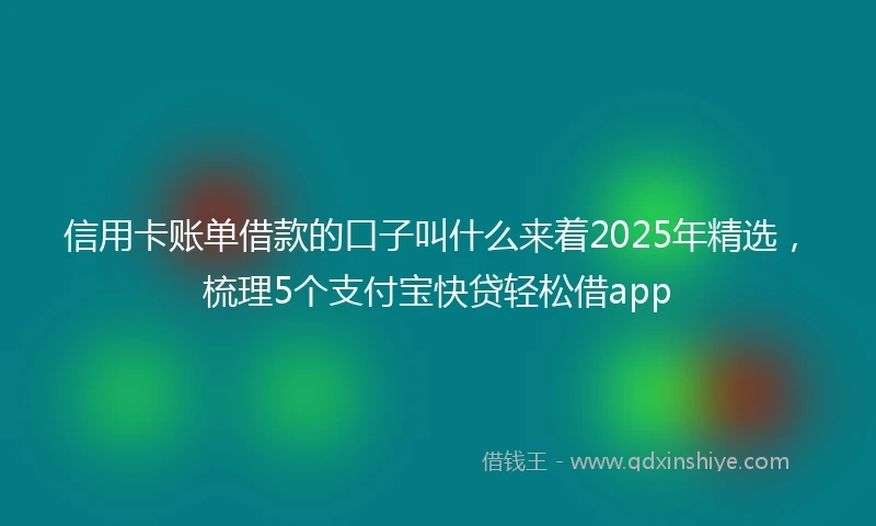 信用卡账单借款的口子叫什么来着2025年精选，梳理5个支付宝快贷轻松借app