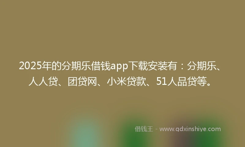 2025年的分期乐借钱app下载安装有：分期乐、人人贷、团贷网、小米贷款、51人品贷等。
