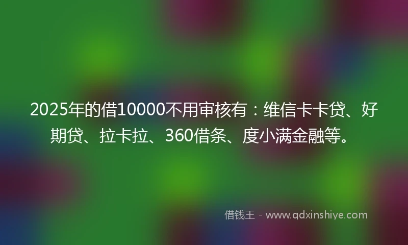 2025年的借10000不用审核有：维信卡卡贷、好期贷、拉卡拉、360借条、度小满金融等。