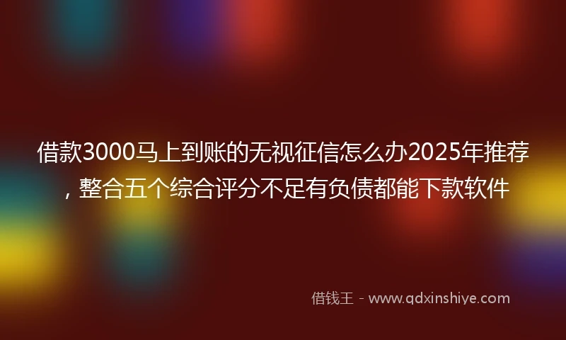 借款3000马上到账的无视征信怎么办2025年推荐，整合五个综合评分不足有负债都能下款软件