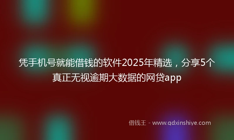 凭手机号就能借钱的软件2025年精选，分享5个真正无视逾期大数据的网贷app