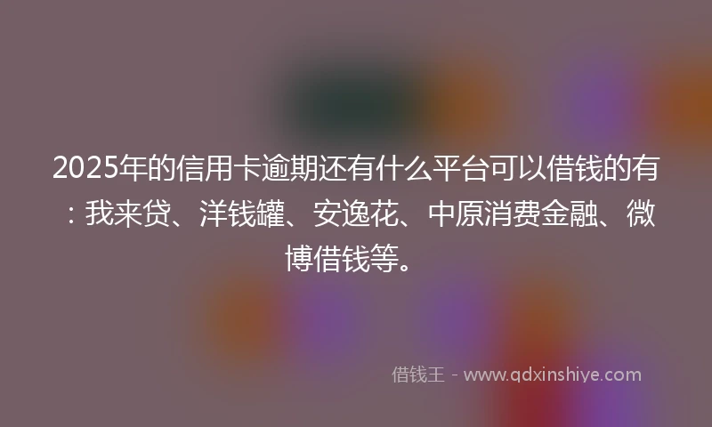 2025年的信用卡逾期还有什么平台可以借钱的有：我来贷、洋钱罐、安逸花、中原消费金融、微博借钱等。