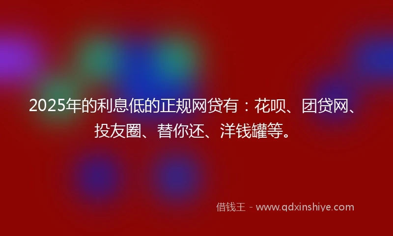 2025年的利息低的正规网贷有：花呗、团贷网、投友圈、替你还、洋钱罐等。