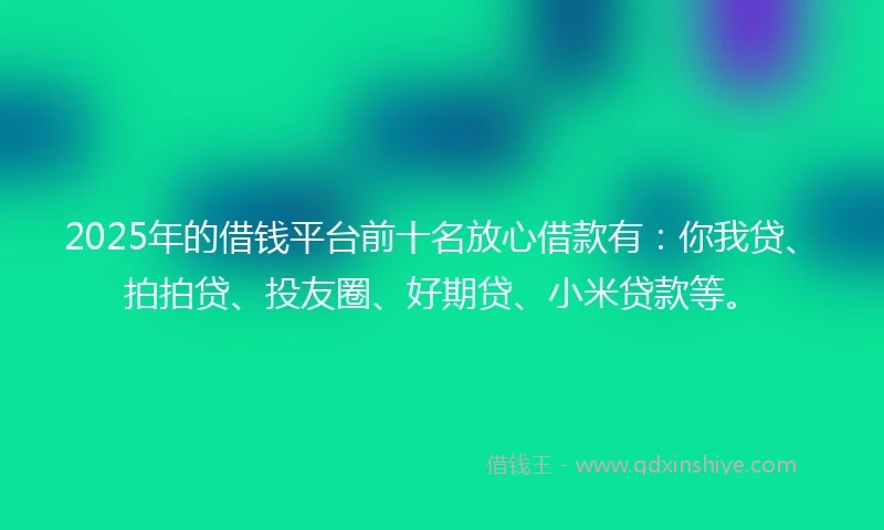 2025年的借钱平台前十名放心借款有：你我贷、拍拍贷、投友圈、好期贷、小米贷款等。