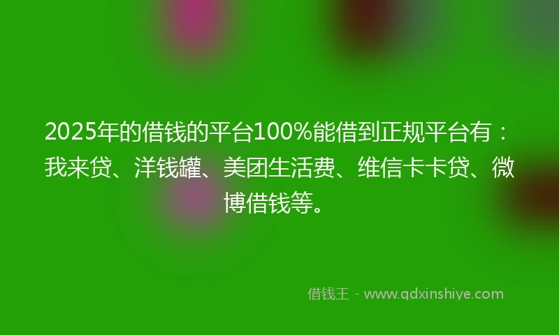 2025年的借钱的平台100%能借到正规平台有：我来贷、洋钱罐、美团生活费、维信卡卡贷、微博借钱等。