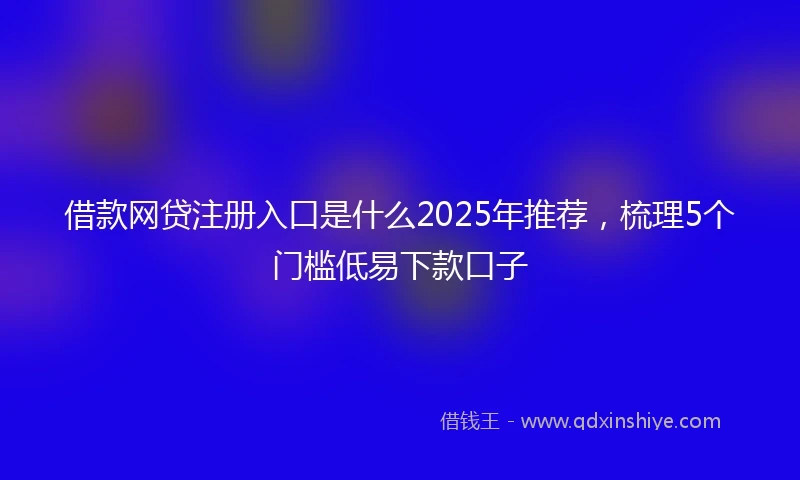 借款网贷注册入口是什么2025年推荐，梳理5个门槛低易下款口子