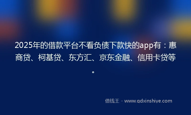 2025年的借款平台不看负债下款快的app有：惠商贷、柯基贷、东方汇、京东金融、信用卡贷等。