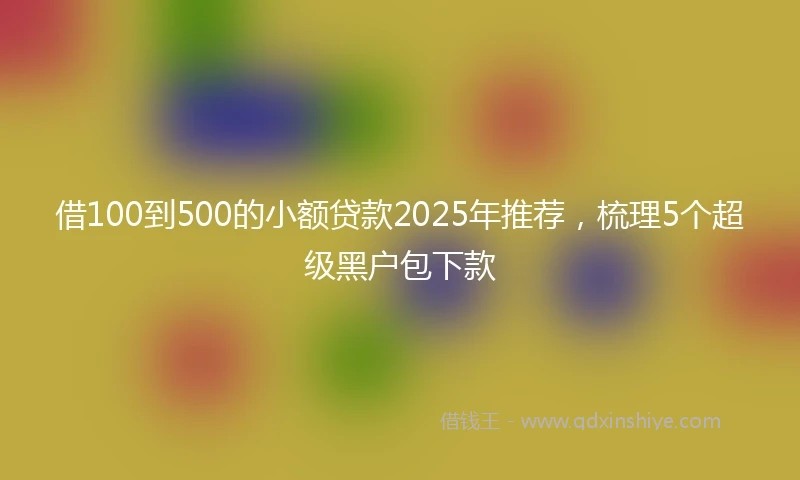 借100到500的小额贷款2025年推荐，梳理5个超级黑户包下款