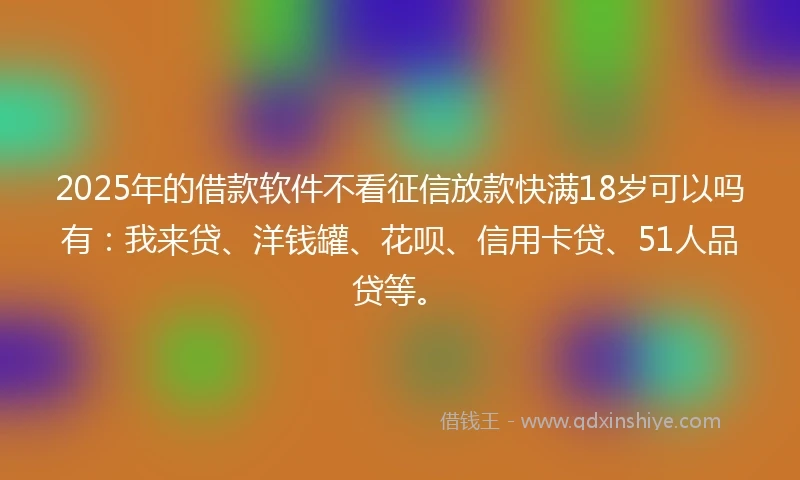 2025年的借款软件不看征信放款快满18岁可以吗有：我来贷、洋钱罐、花呗、信用卡贷、51人品贷等。