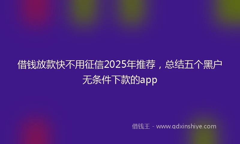借钱放款快不用征信2025年推荐，总结五个黑户无条件下款的app