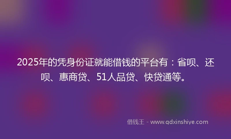 2025年的凭身份证就能借钱的平台有：省呗、还呗、惠商贷、51人品贷、快贷通等。