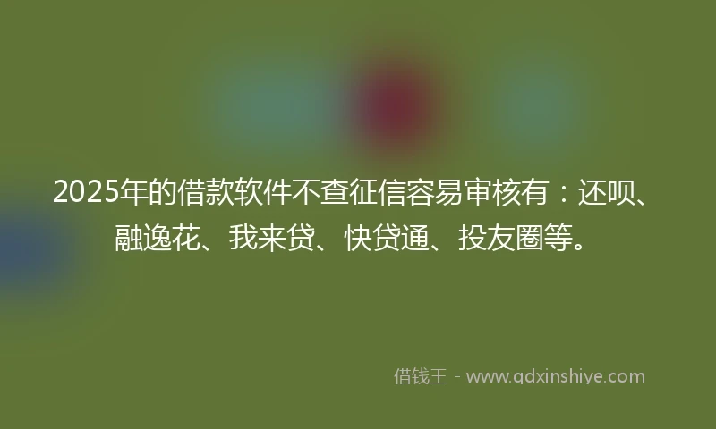 2025年的借款软件不查征信容易审核有：还呗、融逸花、我来贷、快贷通、投友圈等。