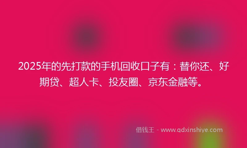 2025年的先打款的手机回收口子有：替你还、好期贷、超人卡、投友圈、京东金融等。