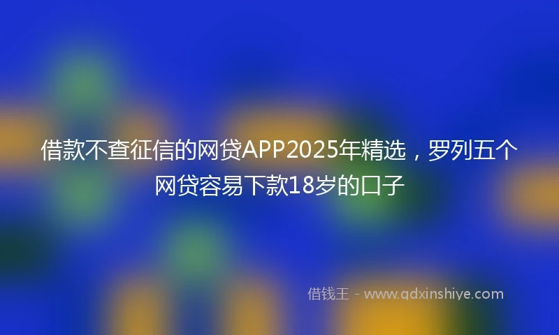 借款不查征信的网贷APP2025年精选，罗列五个网贷容易下款18岁的口子