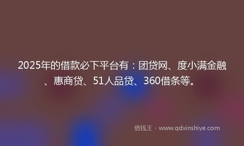 2025年的借款必下平台有：团贷网、度小满金融、惠商贷、51人品贷、360借条等。