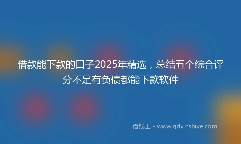 借款能下款的口子2025年精选，总结五个综合评分不足有负债都能下款软件
