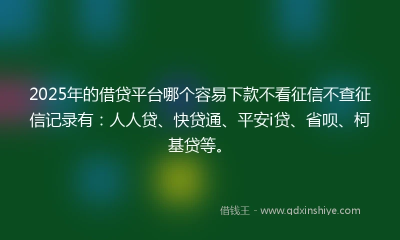 2025年的借贷平台哪个容易下款不看征信不查征信记录有：人人贷、快贷通、平安i贷、省呗、柯基贷等。