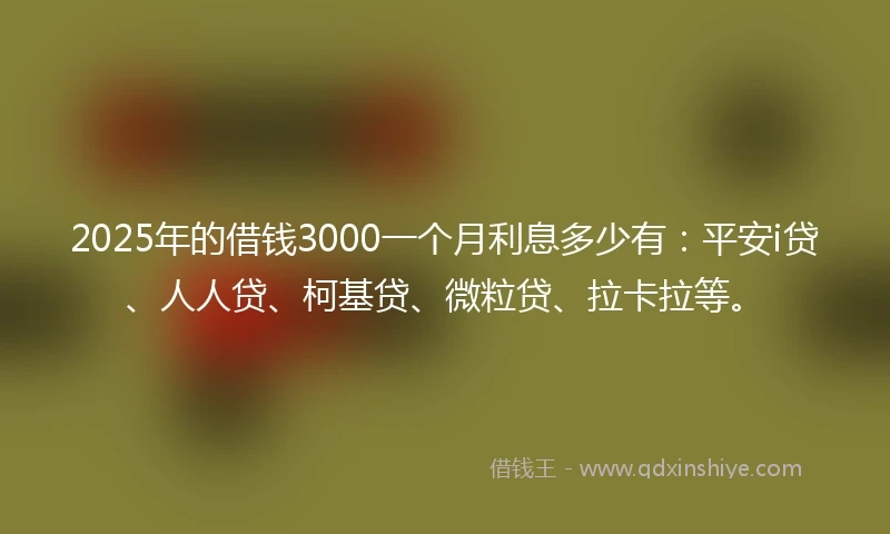 2025年的借钱3000一个月利息多少有：平安i贷、人人贷、柯基贷、微粒贷、拉卡拉等。