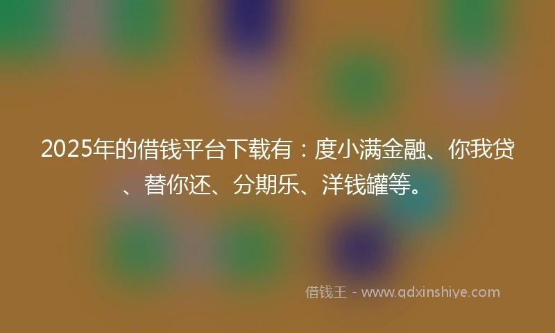 2025年的借钱平台下载有：度小满金融、你我贷、替你还、分期乐、洋钱罐等。