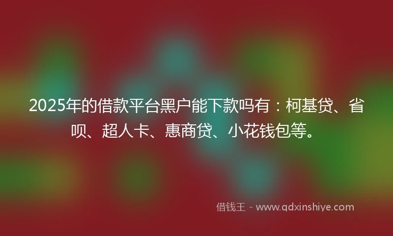 2025年的借款平台黑户能下款吗有：柯基贷、省呗、超人卡、惠商贷、小花钱包等。