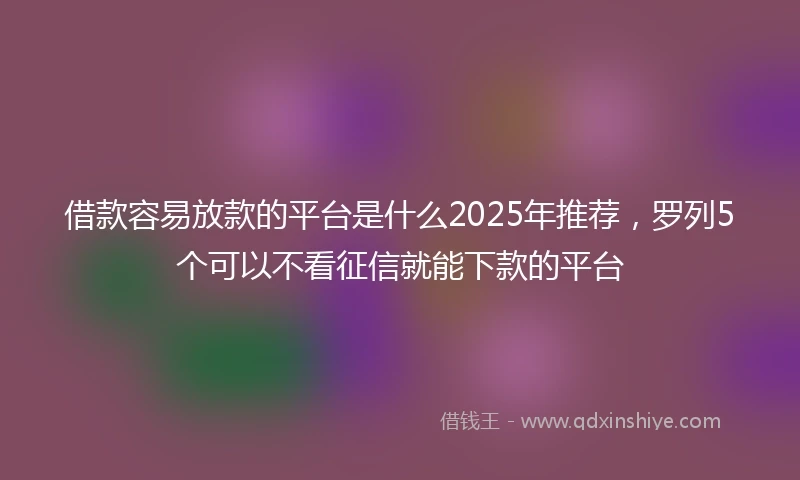 借款容易放款的平台是什么2025年推荐，罗列5个可以不看征信就能下款的平台