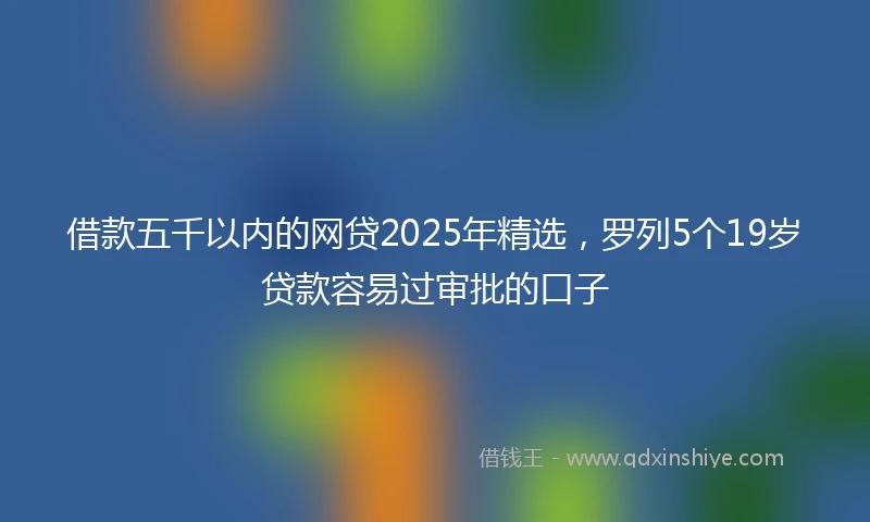 借款五千以内的网贷2025年精选，罗列5个19岁贷款容易过审批的口子