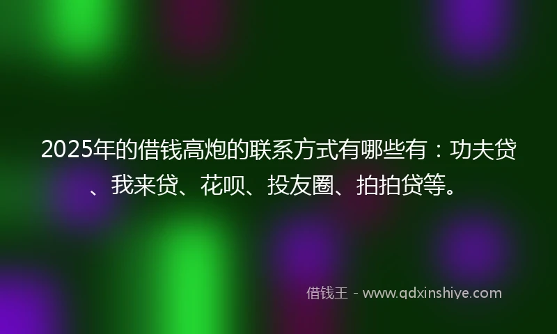 2025年的借钱高炮的联系方式有哪些有：功夫贷、我来贷、花呗、投友圈、拍拍贷等。