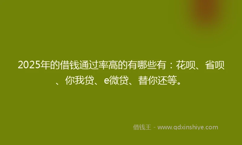 2025年的借钱通过率高的有哪些有：花呗、省呗、你我贷、e微贷、替你还等。