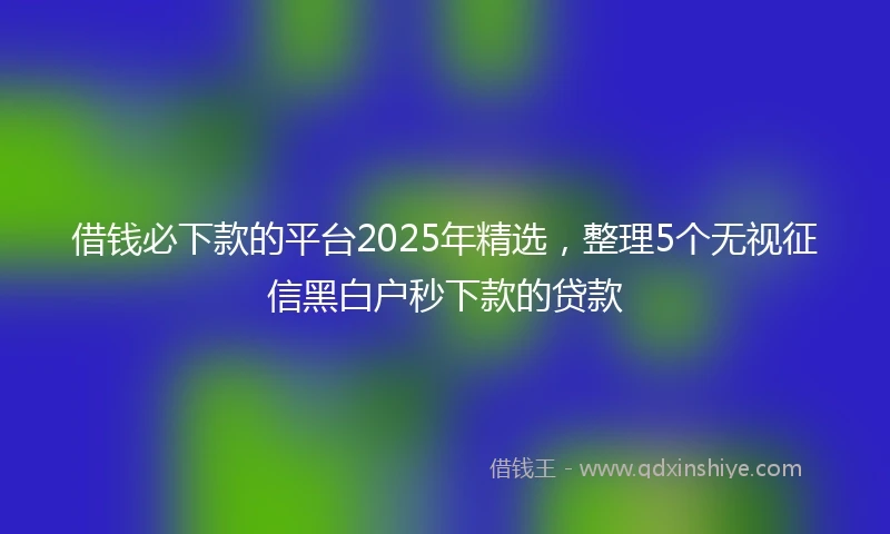 借钱必下款的平台2025年精选，整理5个无视征信黑白户秒下款的贷款