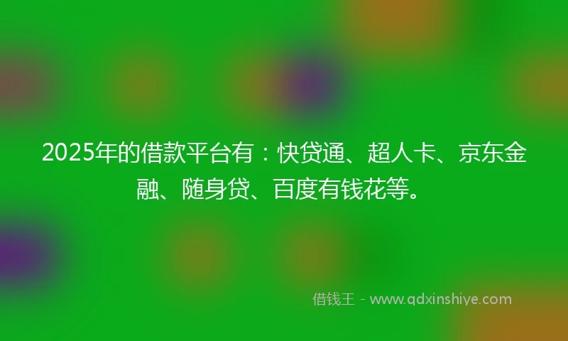 2025年的借款平台有：快贷通、超人卡、京东金融、随身贷、百度有钱花等。