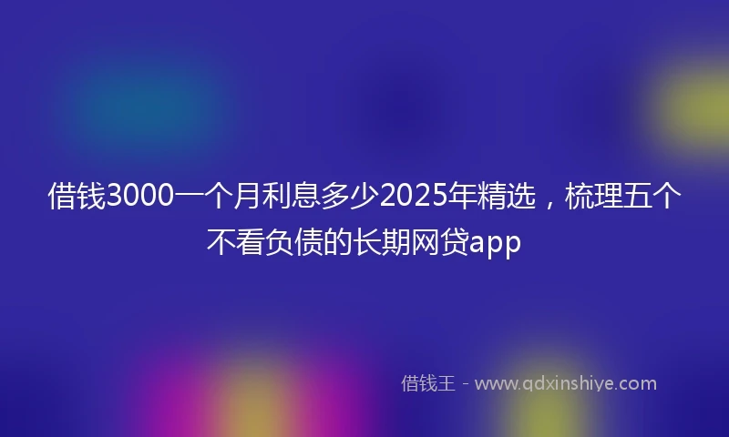 借钱3000一个月利息多少2025年精选，梳理五个不看负债的长期网贷app