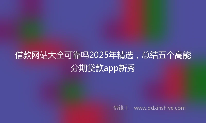 借款网站大全可靠吗2025年精选，总结五个高能分期贷款app新秀