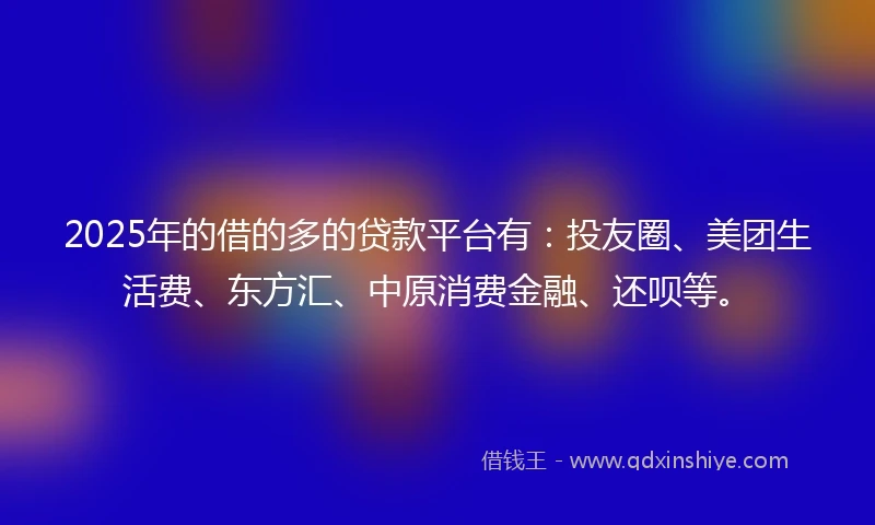 2025年的借的多的贷款平台有：投友圈、美团生活费、东方汇、中原消费金融、还呗等。