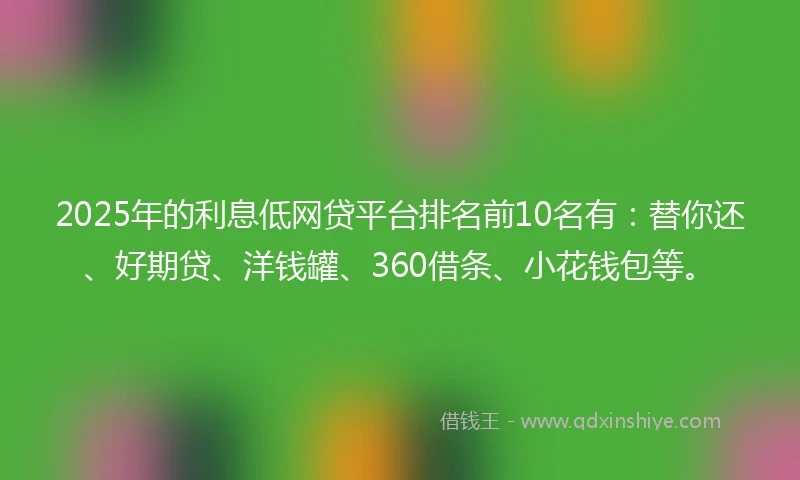 2025年的利息低网贷平台排名前10名有：替你还、好期贷、洋钱罐、360借条、小花钱包等。