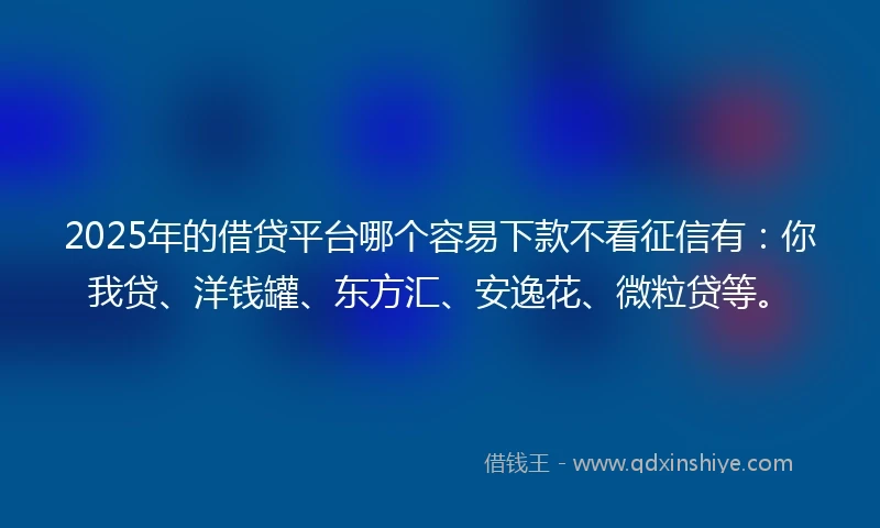 2025年的借贷平台哪个容易下款不看征信有：你我贷、洋钱罐、东方汇、安逸花、微粒贷等。