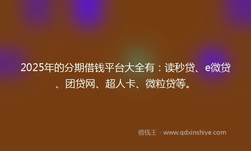 2025年的分期借钱平台大全有：读秒贷、e微贷、团贷网、超人卡、微粒贷等。