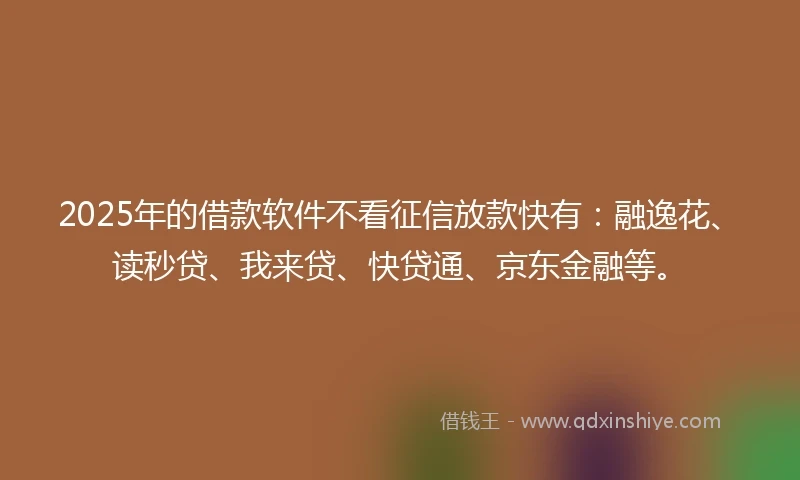 2025年的借款软件不看征信放款快有：融逸花、读秒贷、我来贷、快贷通、京东金融等。