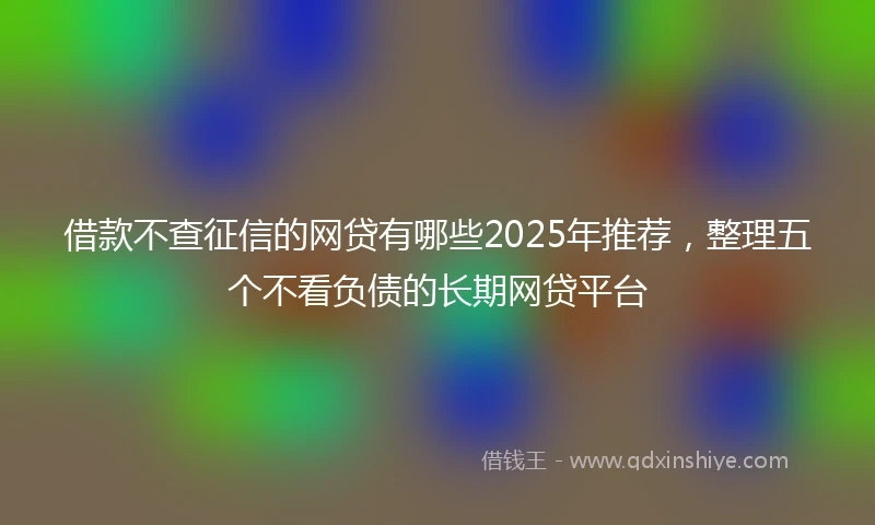 借款不查征信的网贷有哪些2025年推荐，整理五个不看负债的长期网贷平台