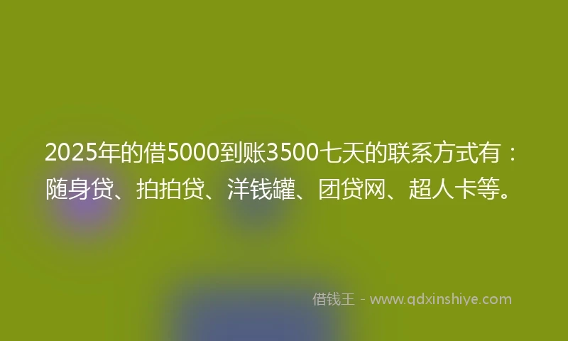 2025年的借5000到账3500七天的联系方式有：随身贷、拍拍贷、洋钱罐、团贷网、超人卡等。