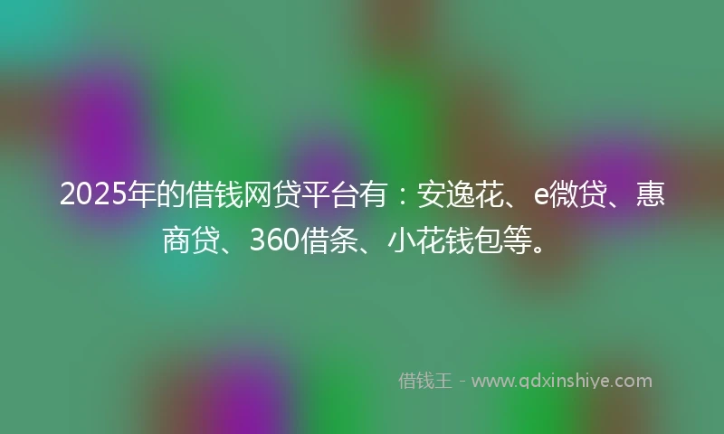 2025年的借钱网贷平台有：安逸花、e微贷、惠商贷、360借条、小花钱包等。