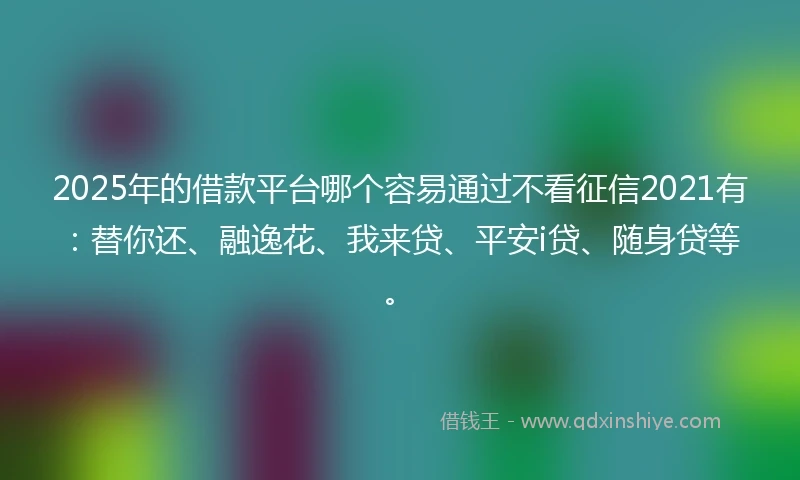 2025年的借款平台哪个容易通过不看征信2021有：替你还、融逸花、我来贷、平安i贷、随身贷等。