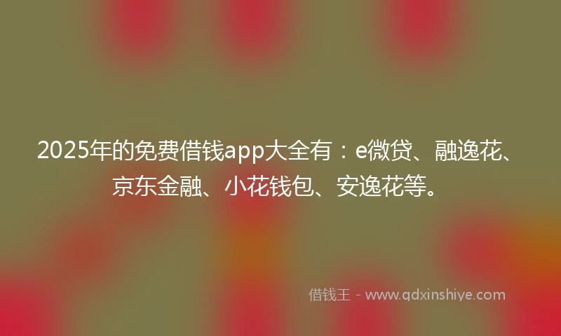 2025年的免费借钱app大全有：e微贷、融逸花、京东金融、小花钱包、安逸花等。
