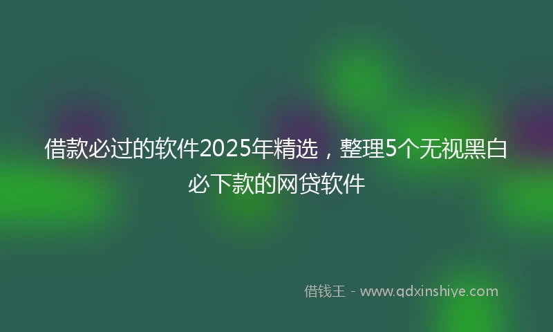 借款必过的软件2025年精选，整理5个无视黑白必下款的网贷软件