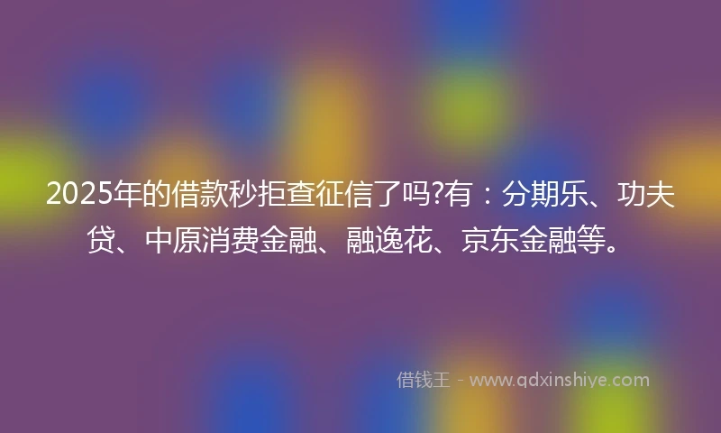 2025年的借款秒拒查征信了吗?有：分期乐、功夫贷、中原消费金融、融逸花、京东金融等。