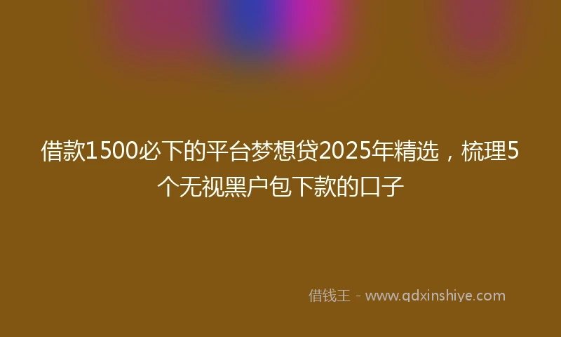 借款1500必下的平台梦想贷2025年精选，梳理5个无视黑户包下款的口子