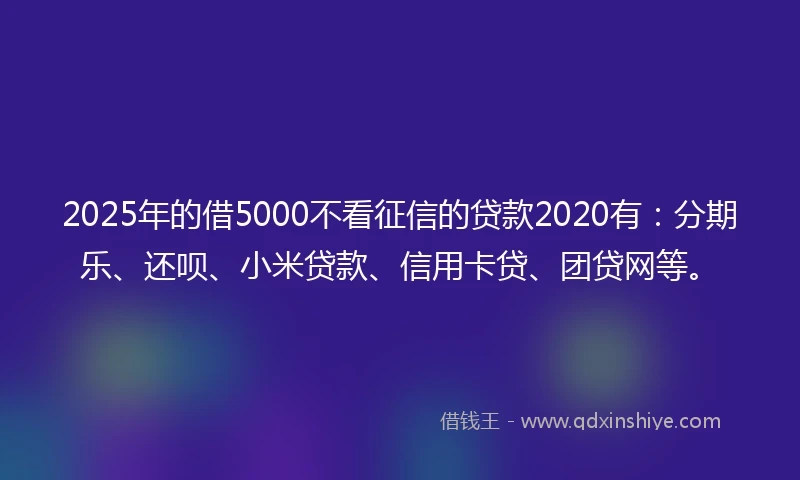 2025年的借5000不看征信的贷款2020有：分期乐、还呗、小米贷款、信用卡贷、团贷网等。