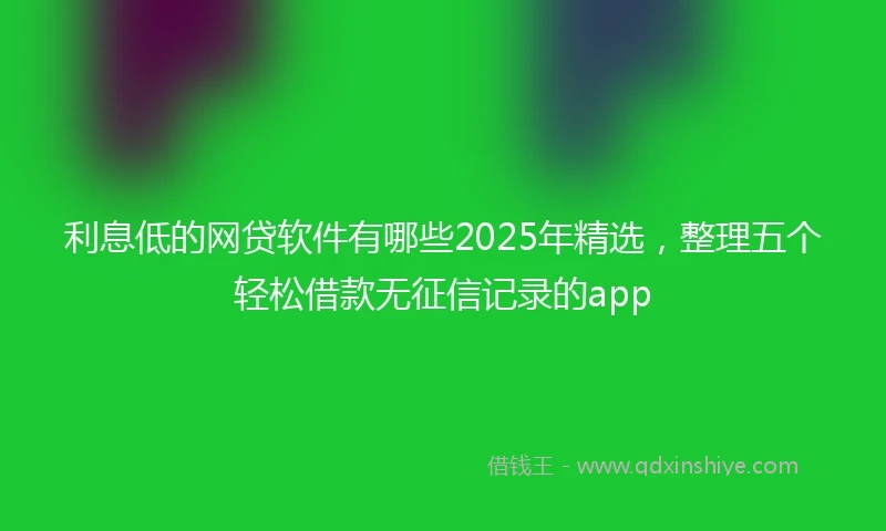 利息低的网贷软件有哪些2025年精选，整理五个轻松借款无征信记录的app