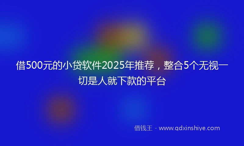 借500元的小贷软件2025年推荐，整合5个无视一切是人就下款的平台