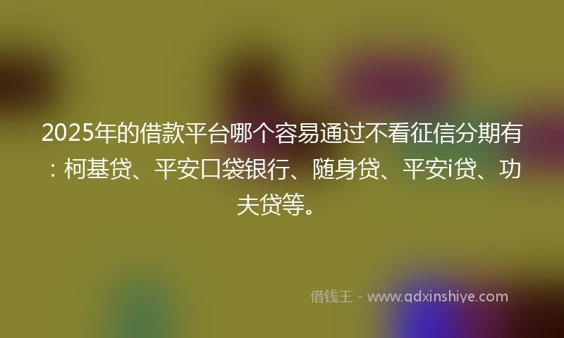 2025年的借款平台哪个容易通过不看征信分期有：柯基贷、平安口袋银行、随身贷、平安i贷、功夫贷等。