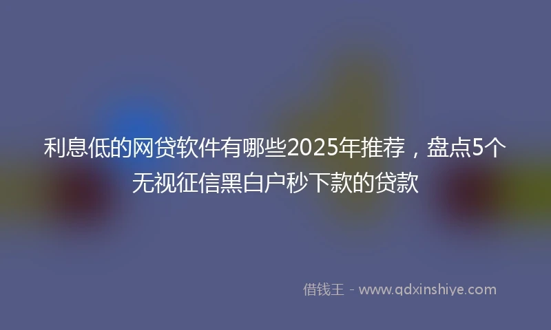 利息低的网贷软件有哪些2025年推荐，盘点5个无视征信黑白户秒下款的贷款